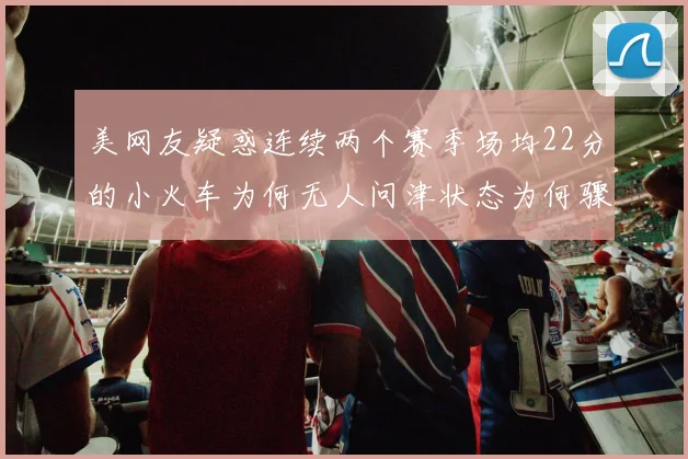 美网友疑惑连续两个赛季场均22分的小火车为何无人问津状态为何骤降