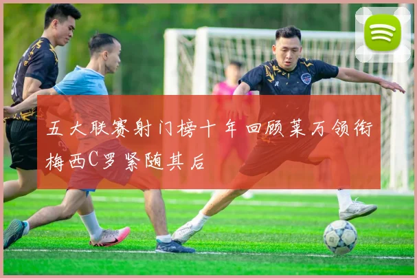 五大联赛射门榜十年回顾莱万领衔梅西C罗紧随其后