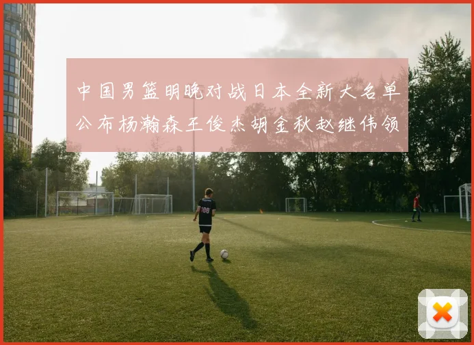 中国男篮明晚对战日本全新大名单公布杨瀚森王俊杰胡金秋赵继伟领衔出战