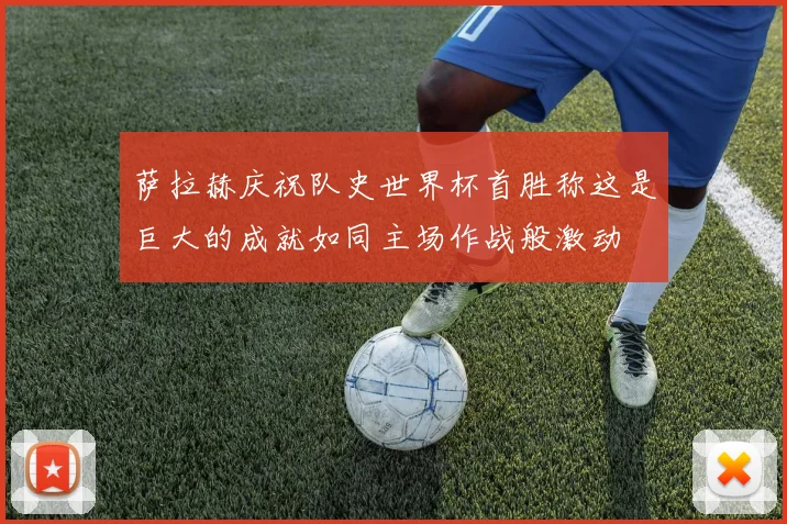 萨拉赫庆祝队史世界杯首胜称这是巨大的成就如同主场作战般激动