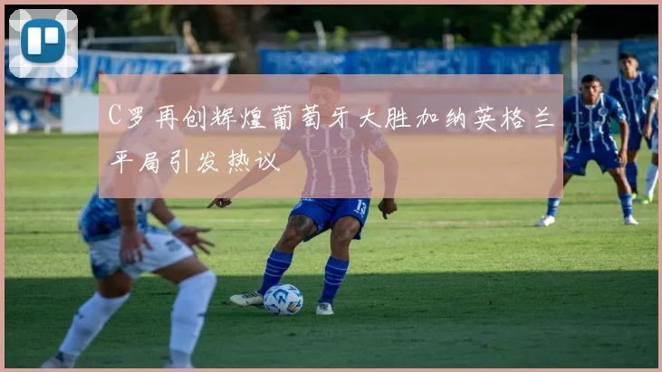 C罗再创辉煌葡萄牙大胜加纳英格兰平局引发热议