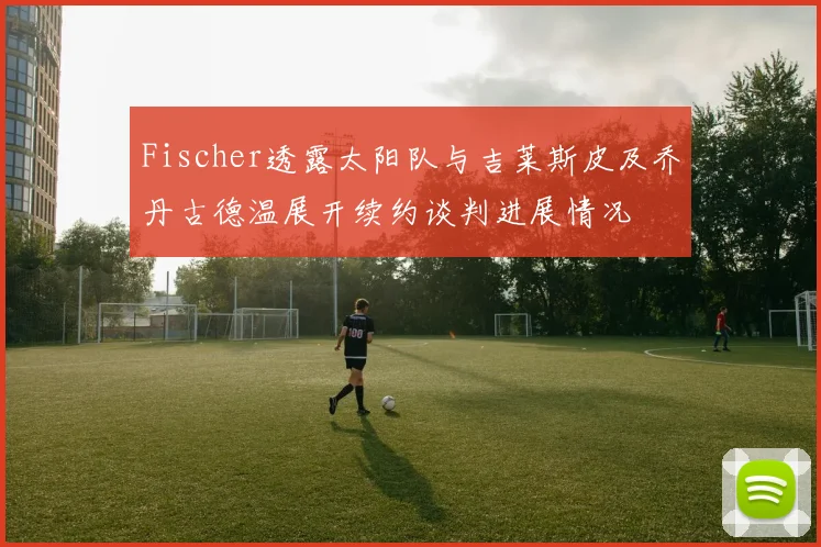 Fischer透露太阳队与吉莱斯皮及乔丹古德温展开续约谈判进展情况
