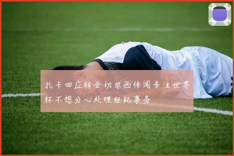 扎卡回应转会切尔西传闻专注世界杯不想分心处理经纪事务