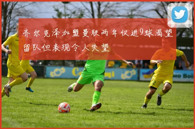 齐尔克泽加盟曼联两年仅进9球渴望留队但表现令人失望