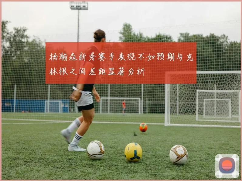 杨瀚森新秀赛季表现不如预期与克林根之间差距显著分析