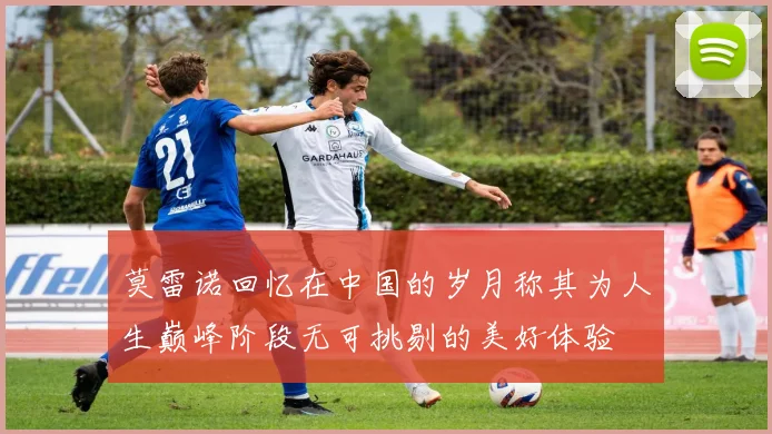 莫雷诺回忆在中国的岁月称其为人生巅峰阶段无可挑剔的美好体验