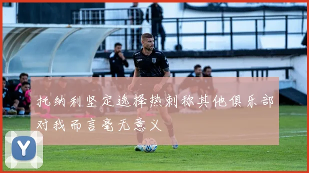 托纳利坚定选择热刺称其他俱乐部对我而言毫无意义