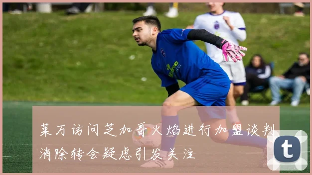 莱万访问芝加哥火焰进行加盟谈判消除转会疑虑引发关注
