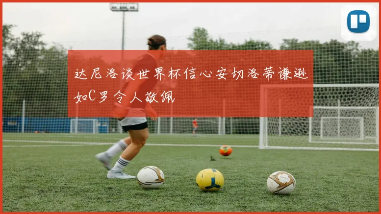 达尼洛谈世界杯信心安切洛蒂谦逊如C罗令人敬佩