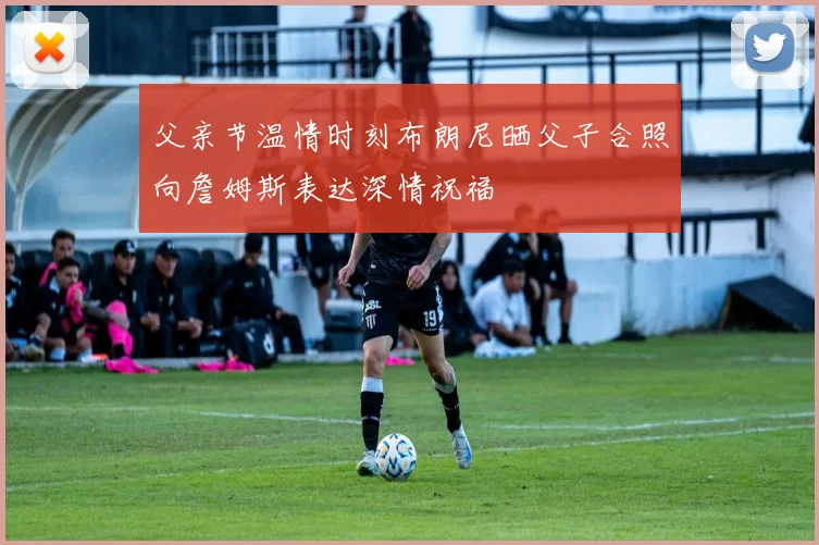 父亲节温情时刻布朗尼晒父子合照向詹姆斯表达深情祝福