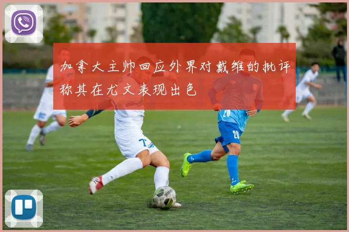 加拿大主帅回应外界对戴维的批评称其在尤文表现出色