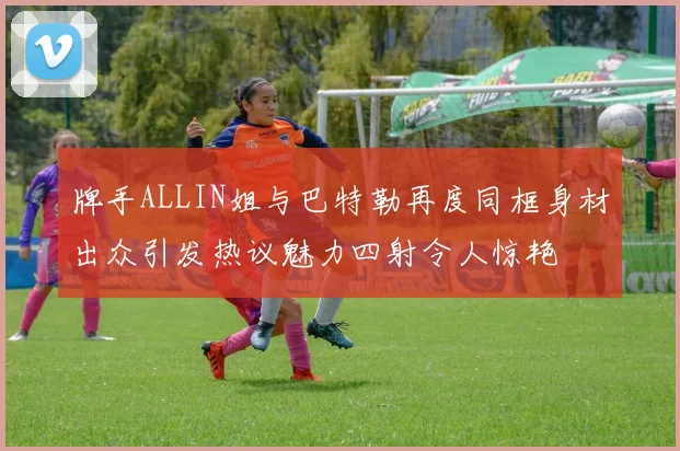 牌手ALLIN姐与巴特勒再度同框身材出众引发热议魅力四射令人惊艳