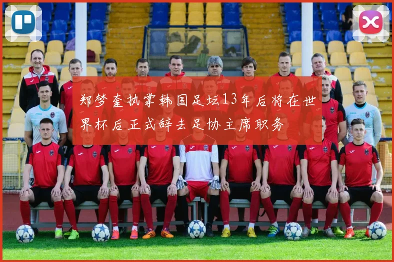 郑梦奎执掌韩国足坛13年后将在世界杯后正式辞去足协主席职务