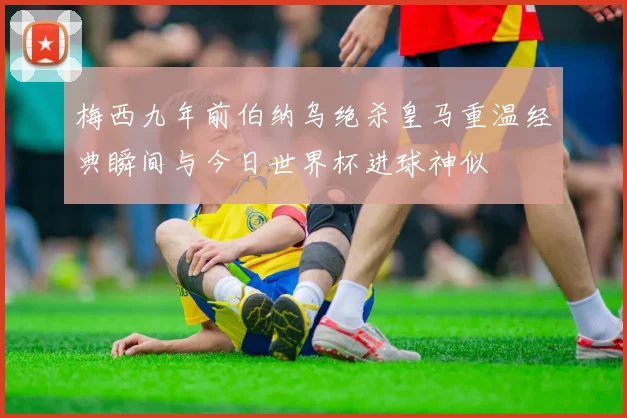 梅西九年前伯纳乌绝杀皇马重温经典瞬间与今日世界杯进球神似
