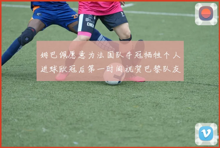 姆巴佩愿意为法国队夺冠牺牲个人进球欧冠后第一时间祝贺巴黎队友