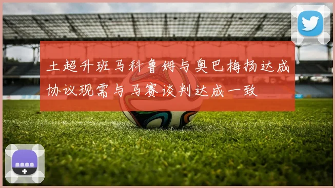 土超升班马科鲁姆与奥巴梅扬达成协议现需与马赛谈判达成一致