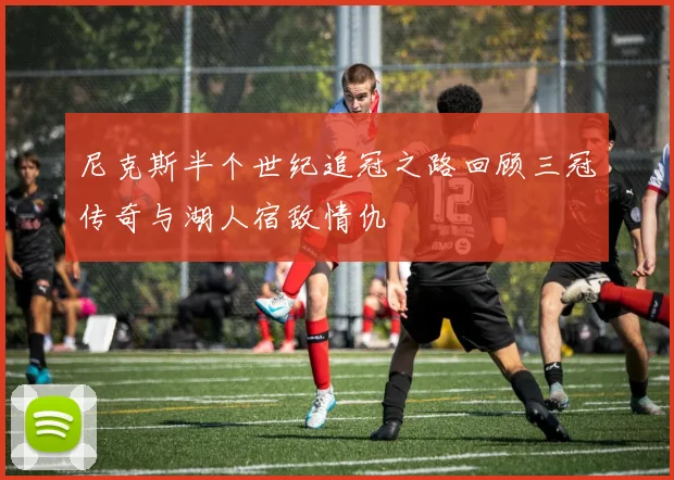 尼克斯半个世纪追冠之路回顾三冠传奇与湖人宿敌情仇