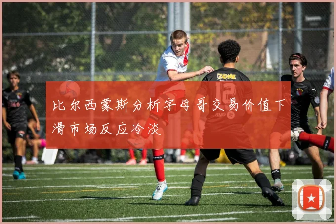 比尔西蒙斯分析字母哥交易价值下滑市场反应冷淡