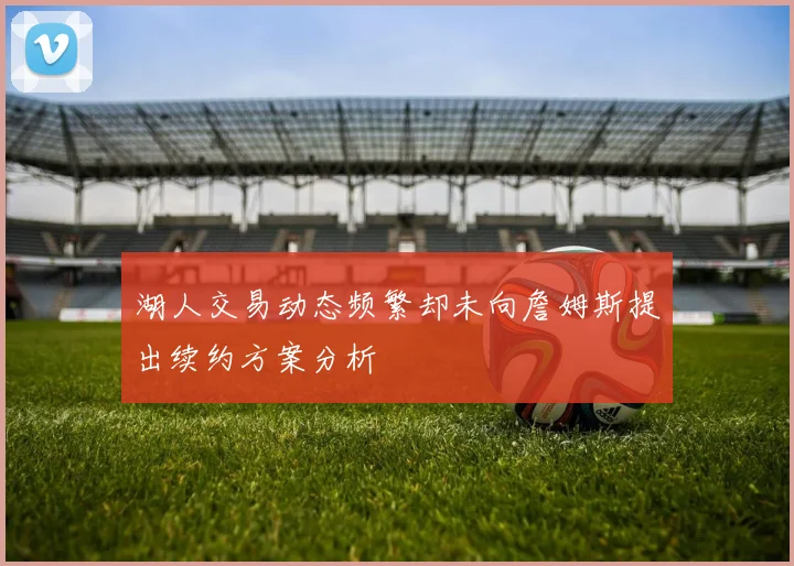 湖人交易动态频繁却未向詹姆斯提出续约方案分析