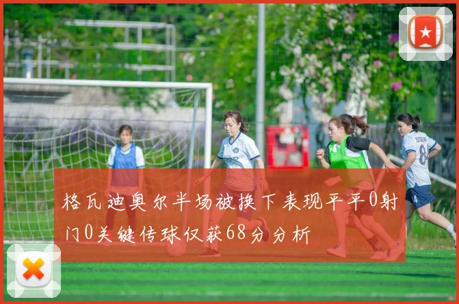 格瓦迪奥尔半场被换下表现平平0射门0关键传球仅获68分分析