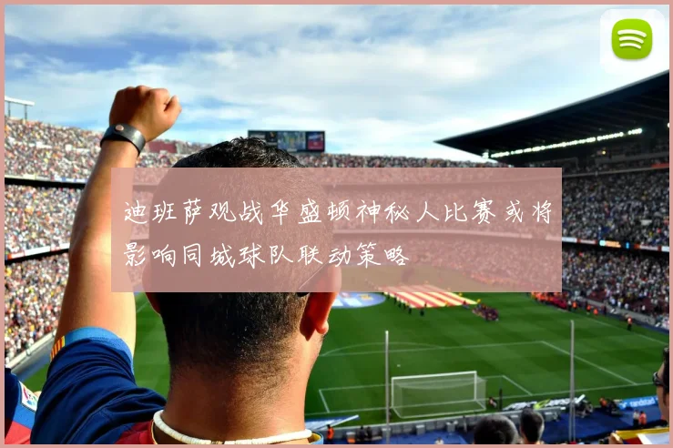 迪班萨观战华盛顿神秘人比赛或将影响同城球队联动策略