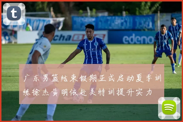 广东男篮结束假期正式启动夏季训练徐杰黄明依赴美特训提升实力