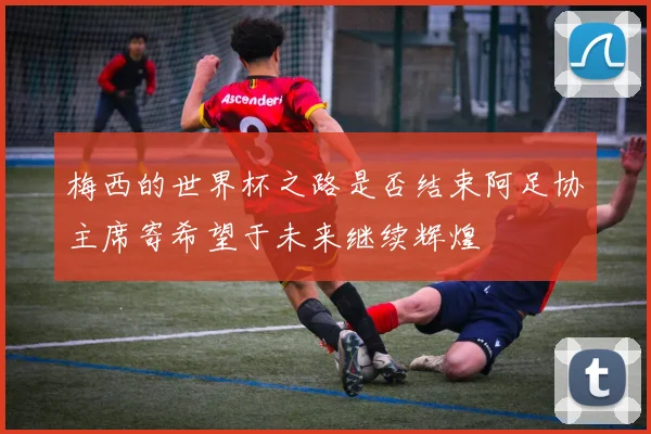 梅西的世界杯之路是否结束阿足协主席寄希望于未来继续辉煌
