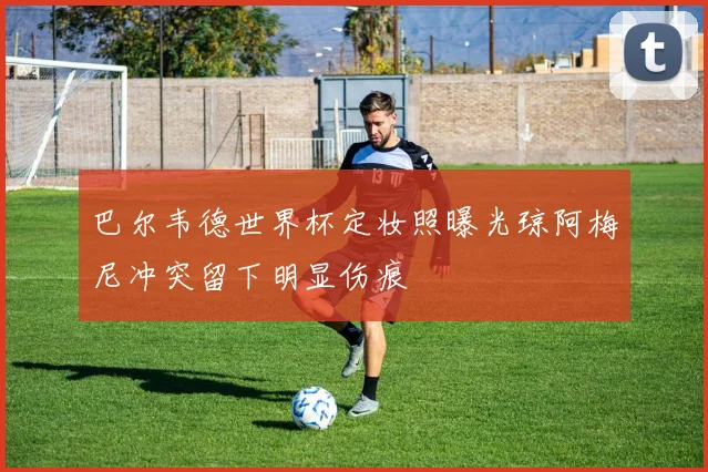 巴尔韦德世界杯定妆照曝光琼阿梅尼冲突留下明显伤痕