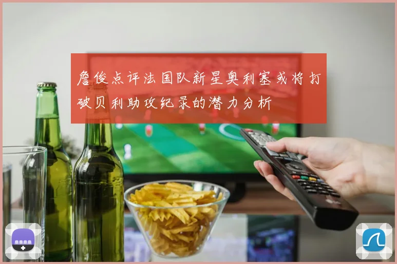 詹俊点评法国队新星奥利塞或将打破贝利助攻纪录的潜力分析