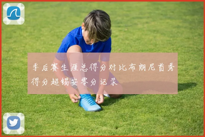 季后赛生涯总得分对比布朗尼首秀得分超锡安零分记录