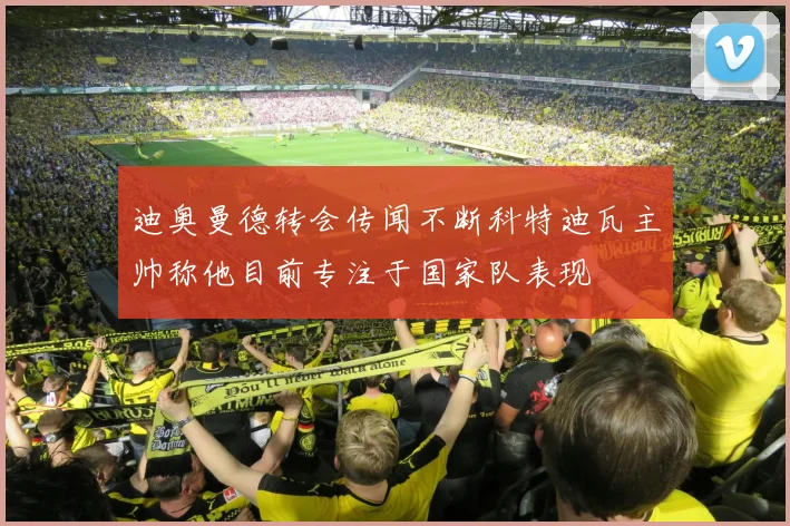 迪奥曼德转会传闻不断科特迪瓦主帅称他目前专注于国家队表现