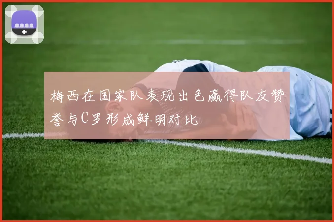 梅西在国家队表现出色赢得队友赞誉与C罗形成鲜明对比