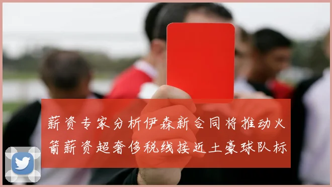 薪资专家分析伊森新合同将推动火箭薪资超奢侈税线接近土豪球队标准