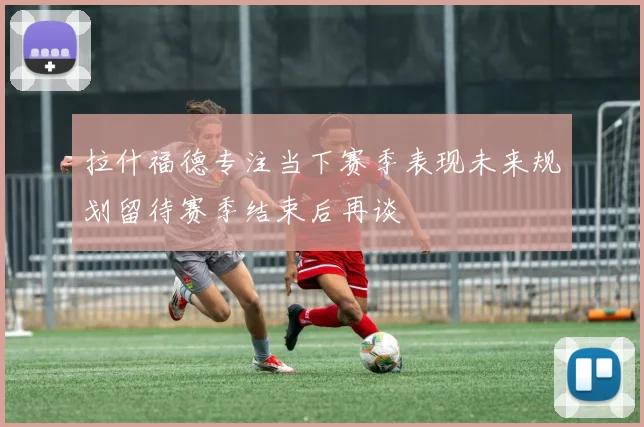 拉什福德专注当下赛季表现未来规划留待赛季结束后再谈
